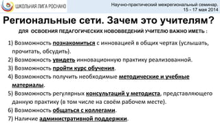Научно-практический межрегиональный семинар.
15 - 17 мая 2014
ДЛЯ ОСВОЕНИЯ ПЕДАГОГИЧЕСКИХ НОВОВВЕДЕНИЙ УЧИТЕЛЮ ВАЖНО ИМЕТЬ :
1) Возможность познакомиться с инновацией в общих чертах (услышать,
прочитать, обсудить).
2) Возможность увидеть инновационную практику реализованной.
3) Возможность пройти курс обучения.
4) Возможность получить необходимые методические и учебные
материалы.
5) Возможность регулярных консультаций у методиста, представляющего
данную практику (в том числе на своём рабочем месте).
6) Возможность общаться с коллегами.
7) Наличие административной поддержки.
Региональные сети. Зачем это учителям?
 