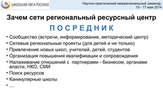 Зачем сети региональный ресурсный центр
• Сообщество (встречи, информирование, методический центр)
• Сетевые региональные проекты (для детей и не только)
• Привлечение новых школ, учителей, детей, студентов
• Организация повышения квалификации и сопровождения
• Налаживание отношений с партнерами - бизнесом, органами
власти, НКО, СМИ
• Поиск ресурсов
• Каникулярные школы
• …
Научно-практический межрегиональный семинар.
15 - 17 мая 2014
П О С Р Е Д Н И К
 