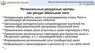 • Координация работы школ по календарному плану Лиги и
организация региональных событий
• Организация методического сопровождения учителей по
линиям образовательной программы Школьной лиги
• Привлечение новых школ-участниц и школ-партнеров в Лигу
• Привлечение региональных партнеров для проектов школ и
Ресурсного центра, в т.ч. взаимодействие с властями
• Формирование региональной сети (сообщества) школ
• Информация о происходящем в регионе (в т.ч. на сайте лиги)
• …
Научно-практический межрегиональный семинар.
15 - 17 мая 2014
Региональные ресурсные центры
как ресурс Школьной лиги
 
