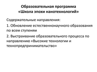 Образовательная программа
«Школа эпохи нанотехнологий»
Содержательные направления:
1. Обновление естественнонаучного образования
по всем ступеням
2. Выстраивание образовательного процесса по
направлению «Высокие технологии и
технопредпринимательство»
 
