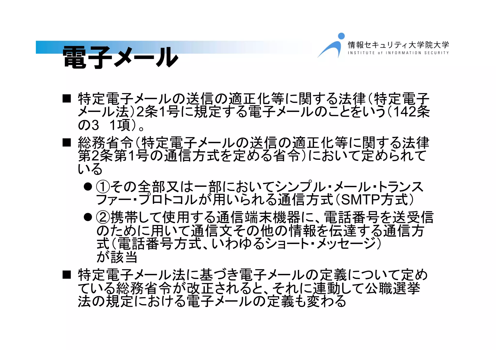 電子メール
 特定電子メールの送信の適正化等に関する法律（特定電子
メール法）2条1号に規定する電子メールのことをいう（142条
の3 1項）。
 総務省令（特定電子メールの送信の適正化等に関する法律
第2条第1号の通信方式を定める省令）において定められて
いる
 ①その全部又は一部においてシンプル・メール・トランス
ファー・プロトコルが用いられる通信方式（SMTP方式）
 ②携帯して使用する通信端末機器に、電話番号を送受信
のために用いて通信文その他の情報を伝達する通信方
式（電話番号方式、いわゆるショート・メッセージ）
が該当
 特定電子メール法に基づき電子メールの定義について定め
ている総務省令が改正されると、それに連動して公職選挙
法の規定における電子メールの定義も変わる
 
