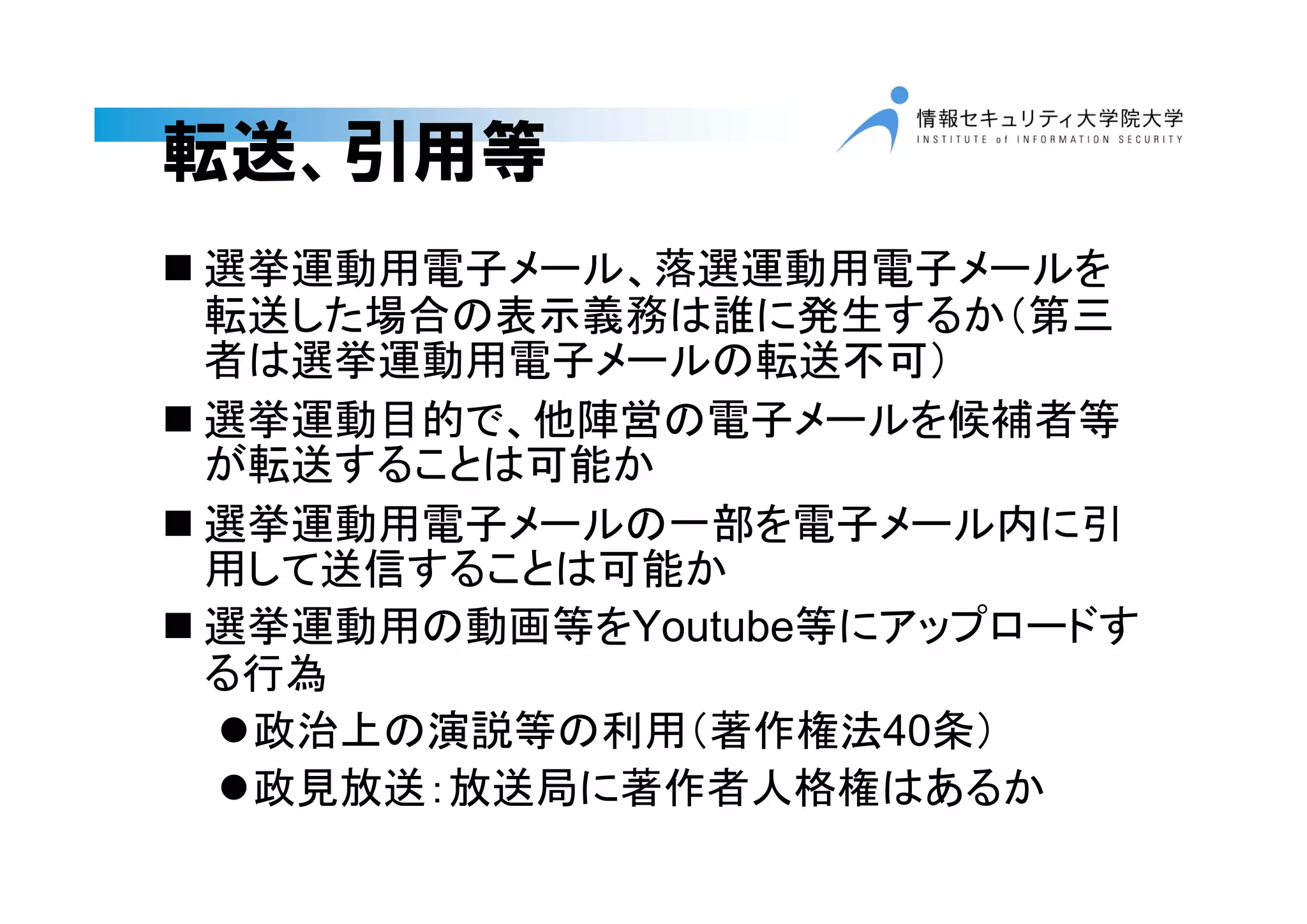 転送、引用等
 選挙運動用電子メール、落選運動用電子メールを
転送した場合の表示義務は誰に発生するか（第三
者は選挙運動用電子メールの転送不可）
 選挙運動目的で、他陣営の電子メールを候補者等
が転送することは可能か
 選挙運動用電子メールの一部を電子メール内に引
用して送信することは可能か
 選挙運動用の動画等をYoutube等にアップロードす
る行為
政治上の演説等の利用（著作権法40条）
政見放送：放送局に著作者人格権はあるか
 
