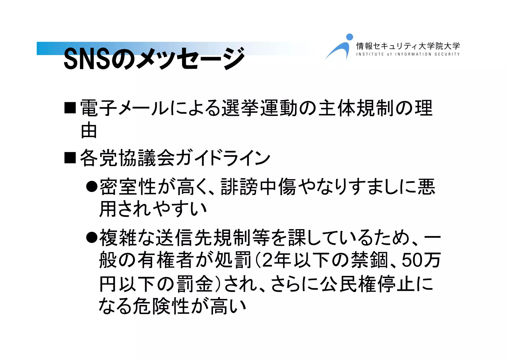 SNSのメッセージ
電子メールによる選挙運動の主体規制の理
由
各党協議会ガイドライン
密室性が高く、誹謗中傷やなりすましに悪
用されやすい
複雑な送信先規制等を課しているため、一
般の有権者が処罰（2年以下の禁錮、50万
円以下の罰金）され、さらに公民権停止に
なる危険性が高い
 