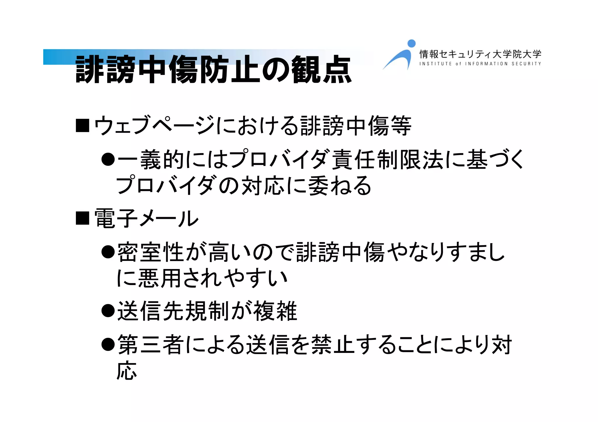 誹謗中傷防止の観点
ウェブページにおける誹謗中傷等
一義的にはプロバイダ責任制限法に基づく
プロバイダの対応に委ねる
電子メール
密室性が高いので誹謗中傷やなりすまし
に悪用されやすい
送信先規制が複雑
第三者による送信を禁止することにより対
応
 
