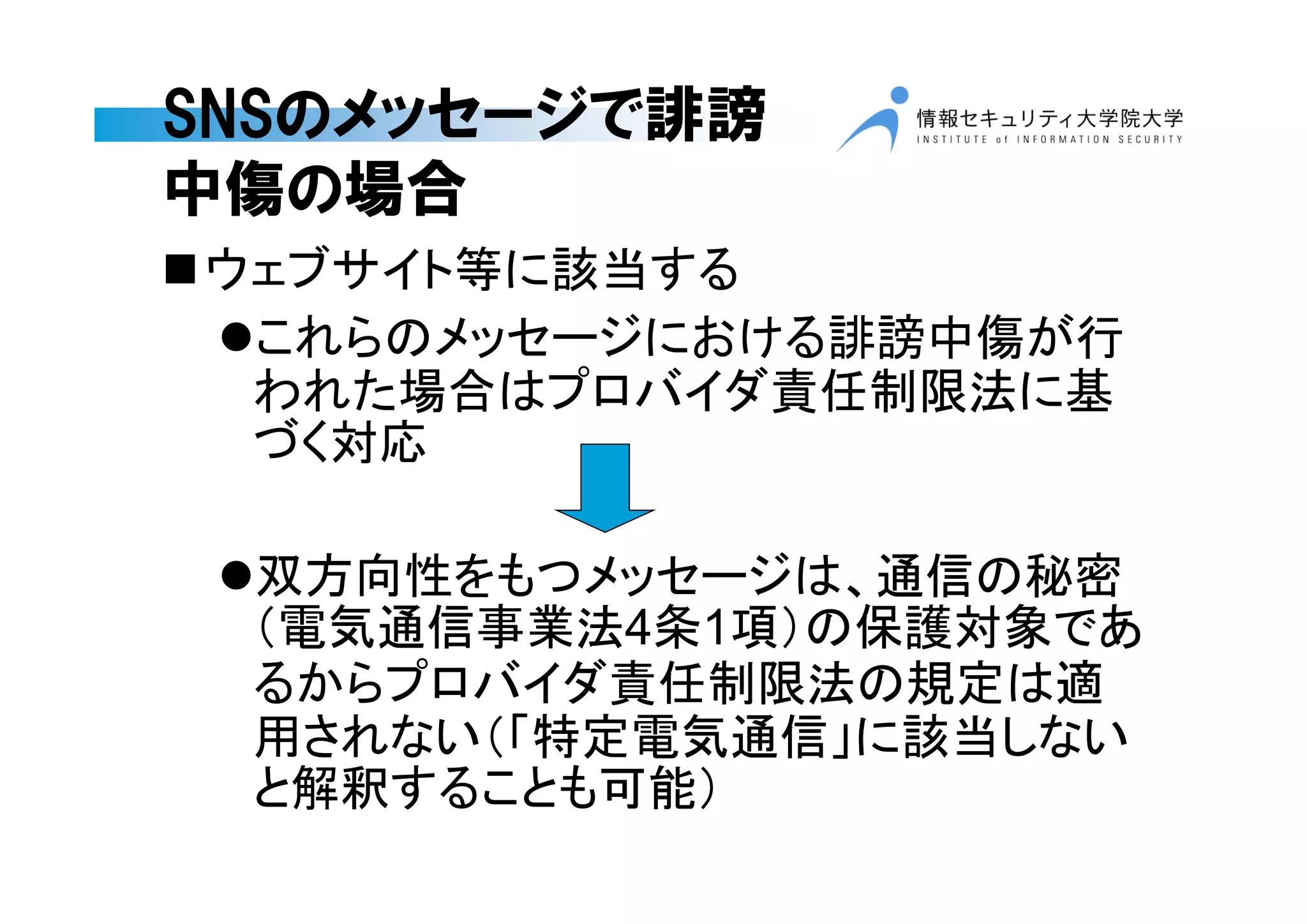 SNSのメッセージで誹謗
中傷の場合
ウェブサイト等に該当する
これらのメッセージにおける誹謗中傷が行
われた場合はプロバイダ責任制限法に基
づく対応
双方向性をもつメッセージは、通信の秘密
（電気通信事業法4条1項）の保護対象であ
るからプロバイダ責任制限法の規定は適
用されない（「特定電気通信」に該当しない
と解釈することも可能）
 