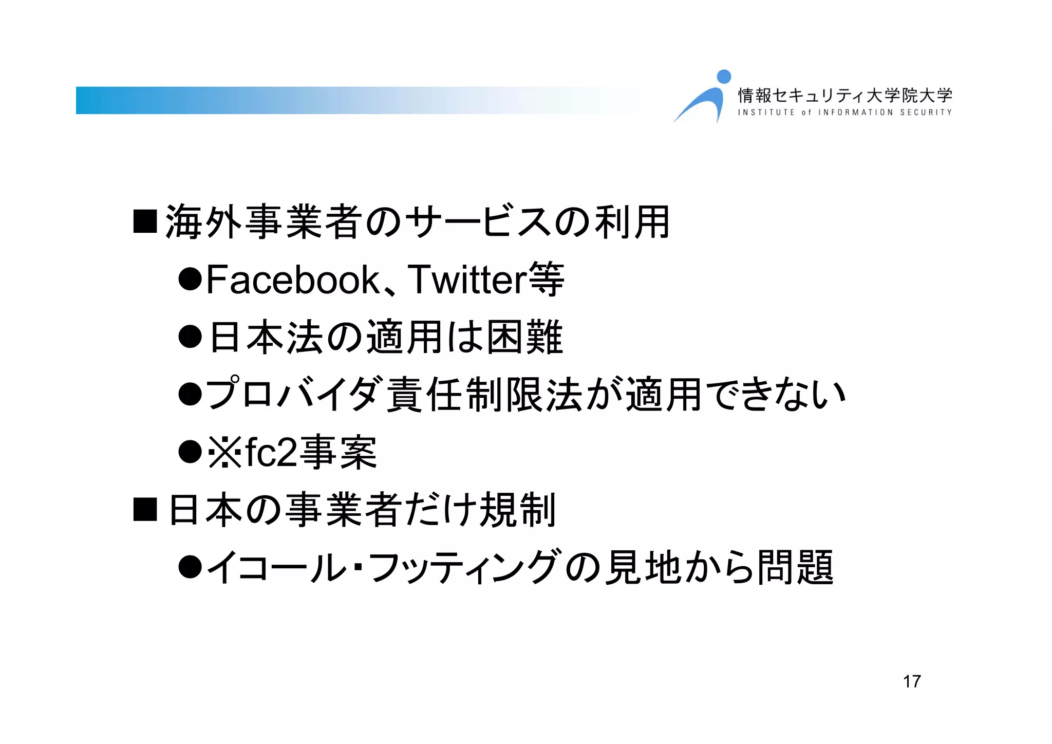 海外事業者のサービスの利用
Facebook、Twitter等
日本法の適用は困難
プロバイダ責任制限法が適用できない
※fc2事案
日本の事業者だけ規制
イコール・フッティングの見地から問題
17
 
