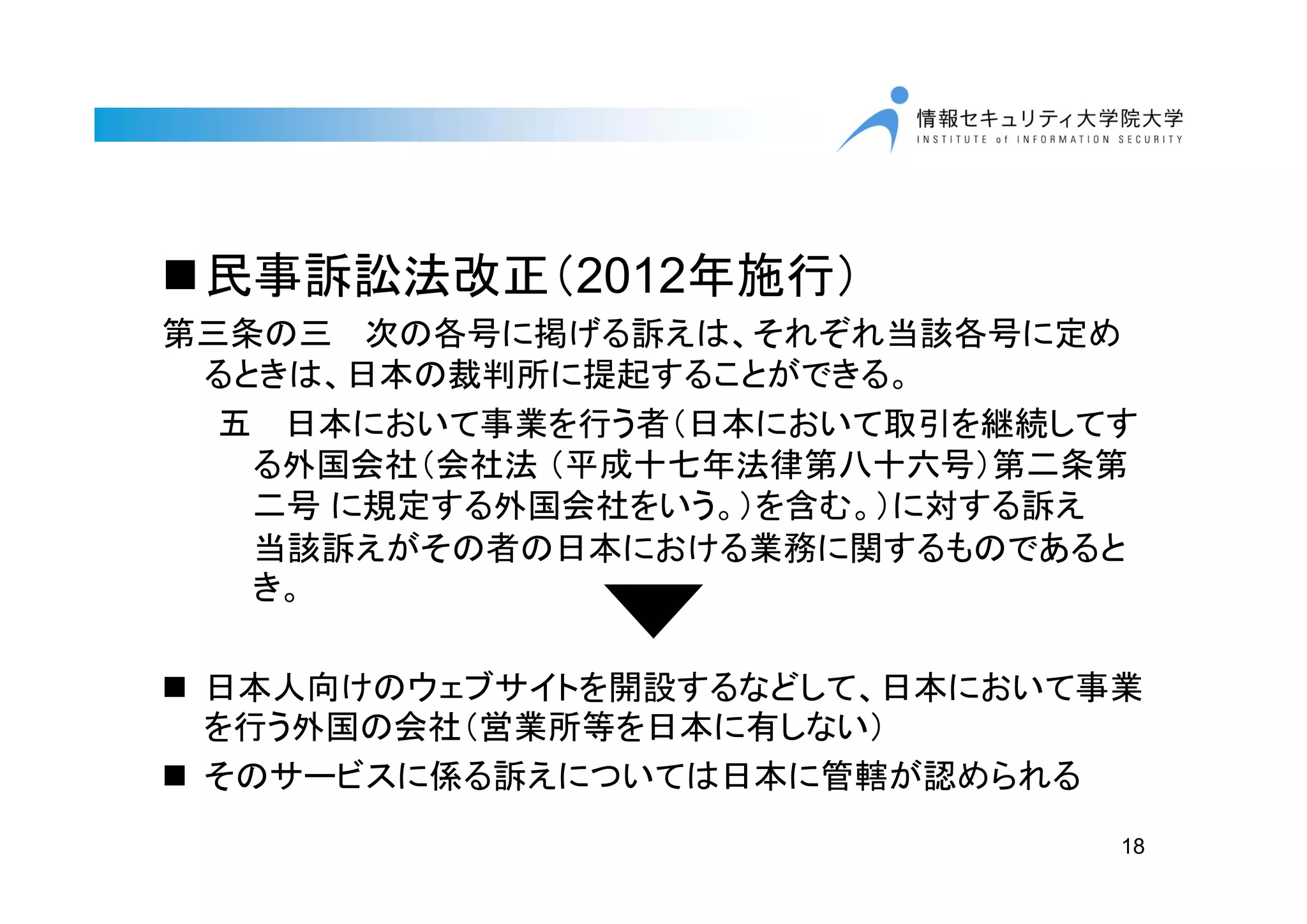 18
民事訴訟法改正（2012年施行）
第三条の三 次の各号に掲げる訴えは、それぞれ当該各号に定め
るときは、日本の裁判所に提起することができる。
五 日本において事業を行う者（日本において取引を継続してす
る外国会社（会社法 （平成十七年法律第八十六号）第二条第
二号 に規定する外国会社をいう。）を含む。）に対する訴え
当該訴えがその者の日本における業務に関するものであると
き。
 日本人向けのウェブサイトを開設するなどして、日本において事業
を行う外国の会社（営業所等を日本に有しない）
 そのサービスに係る訴えについては日本に管轄が認められる
 