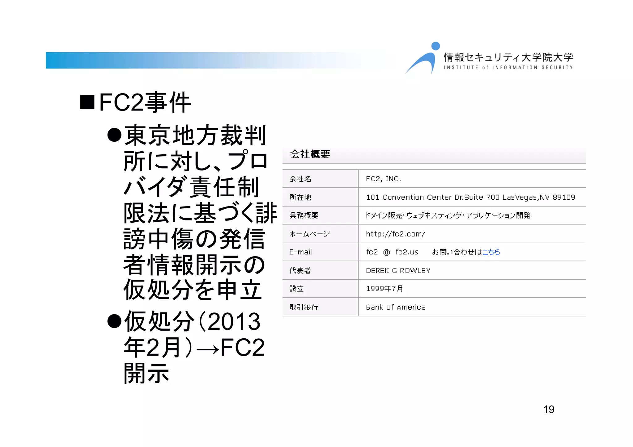 19
FC2事件
東京地方裁判
所に対し、プロ
バイダ責任制
限法に基づく誹
謗中傷の発信
者情報開示の
仮処分を申立
仮処分（2013
年2月）→FC2
開示
 
