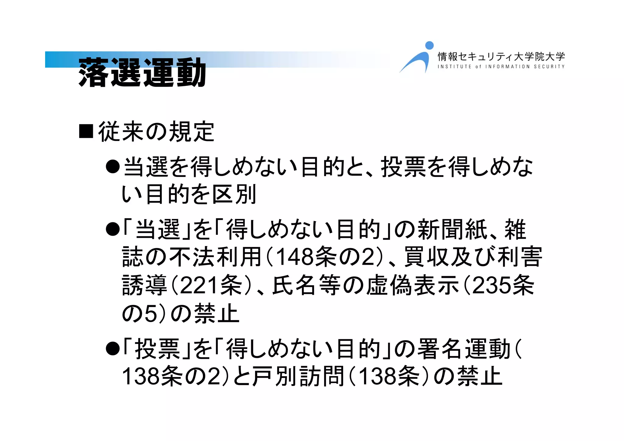 落選運動
従来の規定
当選を得しめない目的と、投票を得しめな
い目的を区別
「当選」を「得しめない目的」の新聞紙、雑
誌の不法利用（148条の2）、買収及び利害
誘導（221条）、氏名等の虚偽表示（235条
の5）の禁止
「投票」を「得しめない目的」の署名運動（
138条の2）と戸別訪問（138条）の禁止
 