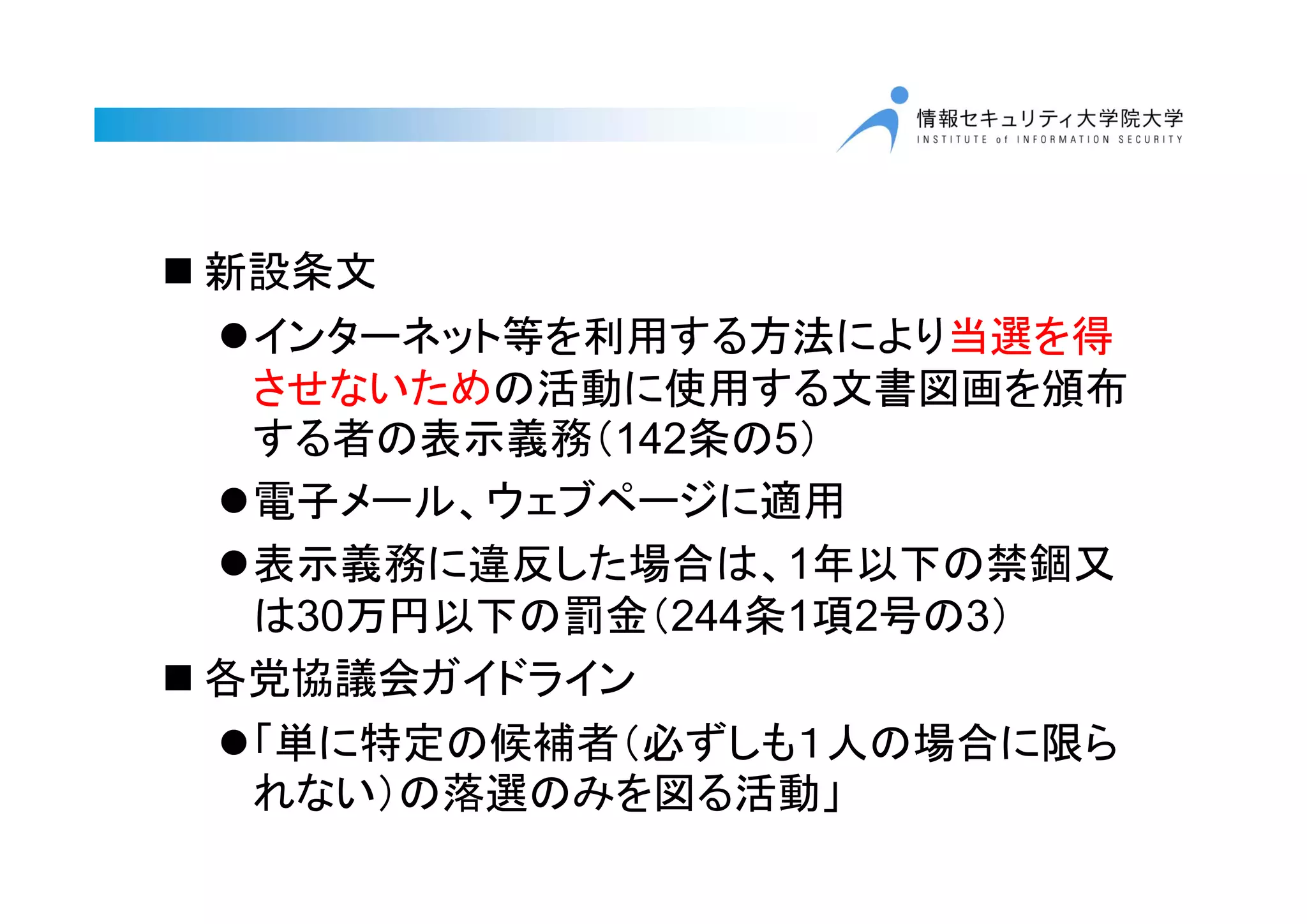  新設条文
インターネット等を利用する方法により当選を得
させないための活動に使用する文書図画を頒布
する者の表示義務（142条の5）
電子メール、ウェブページに適用
表示義務に違反した場合は、1年以下の禁錮又
は30万円以下の罰金（244条1項2号の3）
 各党協議会ガイドライン
「単に特定の候補者（必ずしも１人の場合に限ら
れない）の落選のみを図る活動」
 