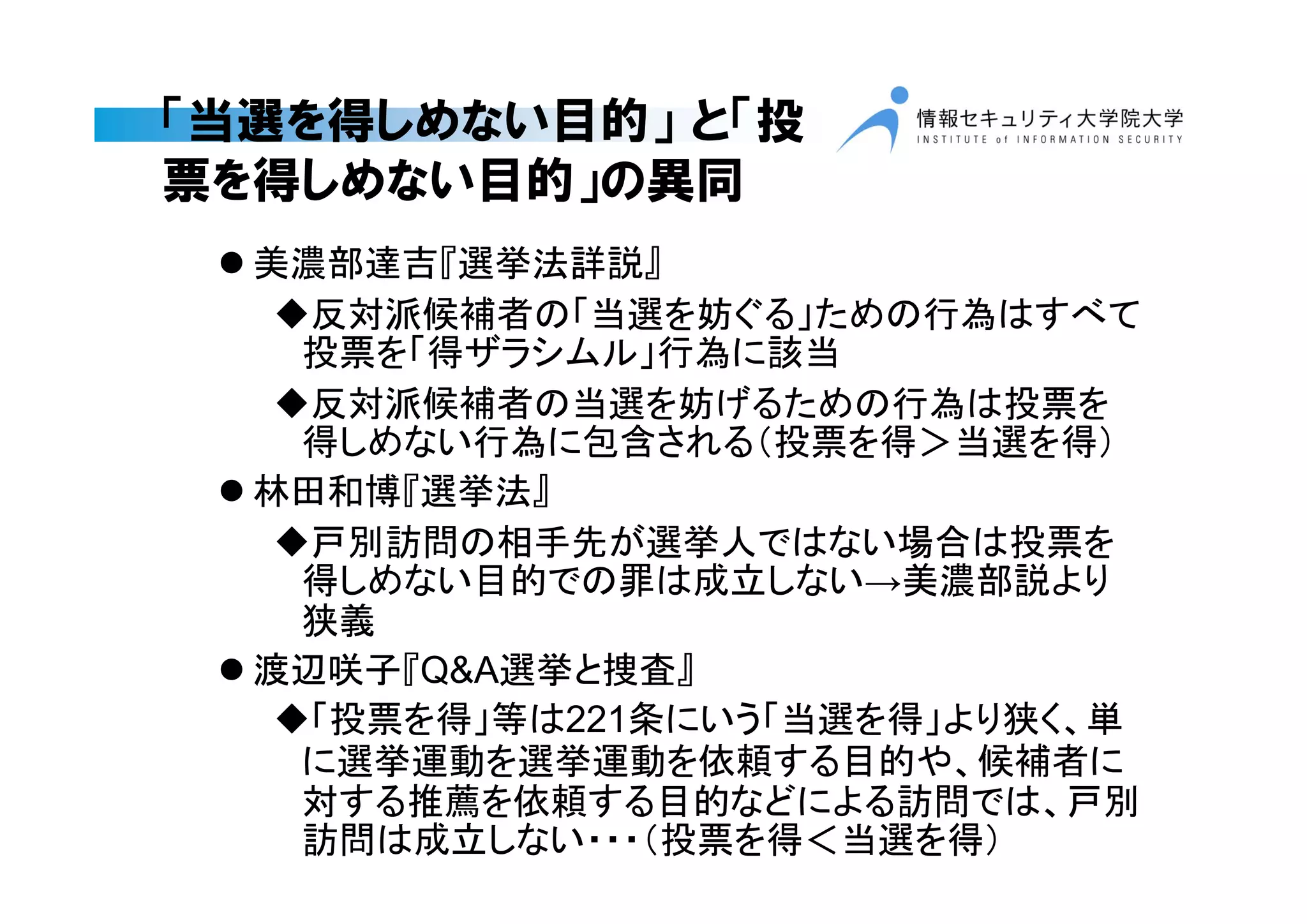 「当選を得しめない目的」 と「投
票を得しめない目的」の異同
 美濃部達吉『選挙法詳説』
反対派候補者の「当選を妨ぐる」ための行為はすべて
投票を「得ザラシムル」行為に該当
反対派候補者の当選を妨げるための行為は投票を
得しめない行為に包含される（投票を得＞当選を得）
 林田和博『選挙法』
戸別訪問の相手先が選挙人ではない場合は投票を
得しめない目的での罪は成立しない→美濃部説より
狭義
 渡辺咲子『Q&A選挙と捜査』
「投票を得」等は221条にいう「当選を得」より狭く、単
に選挙運動を選挙運動を依頼する目的や、候補者に
対する推薦を依頼する目的などによる訪問では、戸別
訪問は成立しない・・・（投票を得＜当選を得）
 