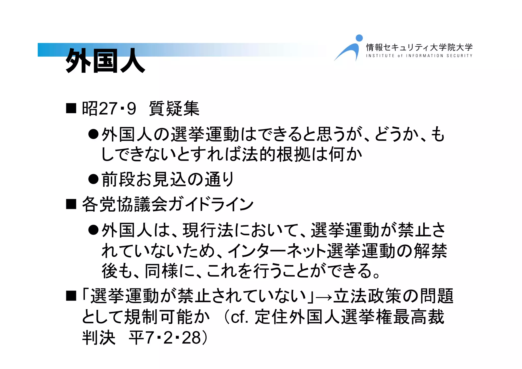 外国人
 昭27・9 質疑集
外国人の選挙運動はできると思うが、どうか、も
しできないとすれば法的根拠は何か
前段お見込の通り
 各党協議会ガイドライン
外国人は、現行法において、選挙運動が禁止さ
れていないため、インターネット選挙運動の解禁
後も、同様に、これを行うことができる。
 「選挙運動が禁止されていない」→立法政策の問題
として規制可能か （cf. 定住外国人選挙権最高裁
判決 平7・2・28）
 