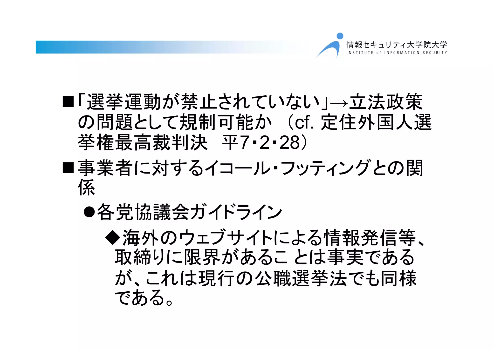 「選挙運動が禁止されていない」→立法政策
の問題として規制可能か （cf. 定住外国人選
挙権最高裁判決 平7・2・28）
事業者に対するイコール・フッティングとの関
係
各党協議会ガイドライン
海外のウェブサイトによる情報発信等、
取締りに限界があるこ とは事実である
が、これは現行の公職選挙法でも同様
である。
 