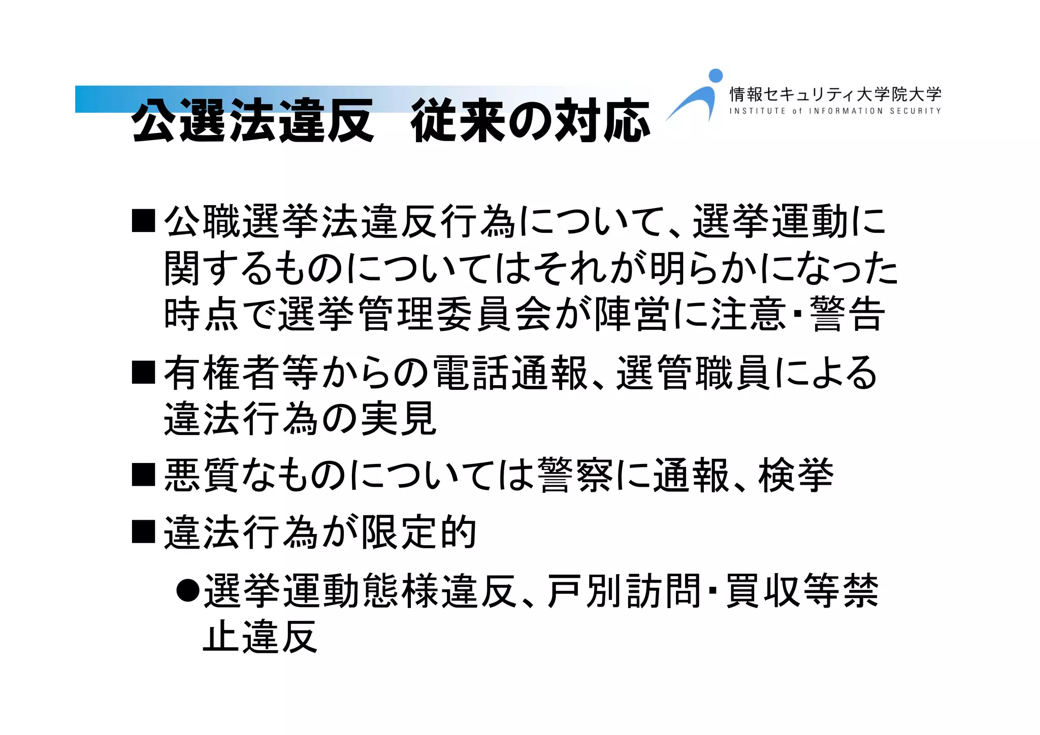 公選法違反 従来の対応
公職選挙法違反行為について、選挙運動に
関するものについてはそれが明らかになった
時点で選挙管理委員会が陣営に注意・警告
有権者等からの電話通報、選管職員による
違法行為の実見
悪質なものについては警察に通報、検挙
違法行為が限定的
選挙運動態様違反、戸別訪問・買収等禁
止違反
 