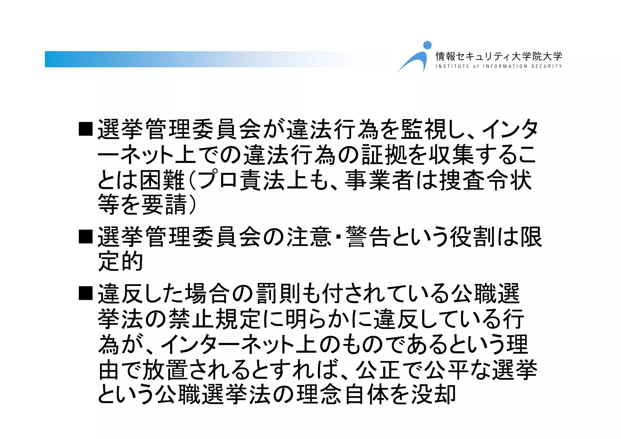 選挙管理委員会が違法行為を監視し、インタ
ーネット上での違法行為の証拠を収集するこ
とは困難（プロ責法上も、事業者は捜査令状
等を要請）
選挙管理委員会の注意・警告という役割は限
定的
違反した場合の罰則も付されている公職選
挙法の禁止規定に明らかに違反している行
為が、インターネット上のものであるという理
由で放置されるとすれば、公正で公平な選挙
という公職選挙法の理念自体を没却
 