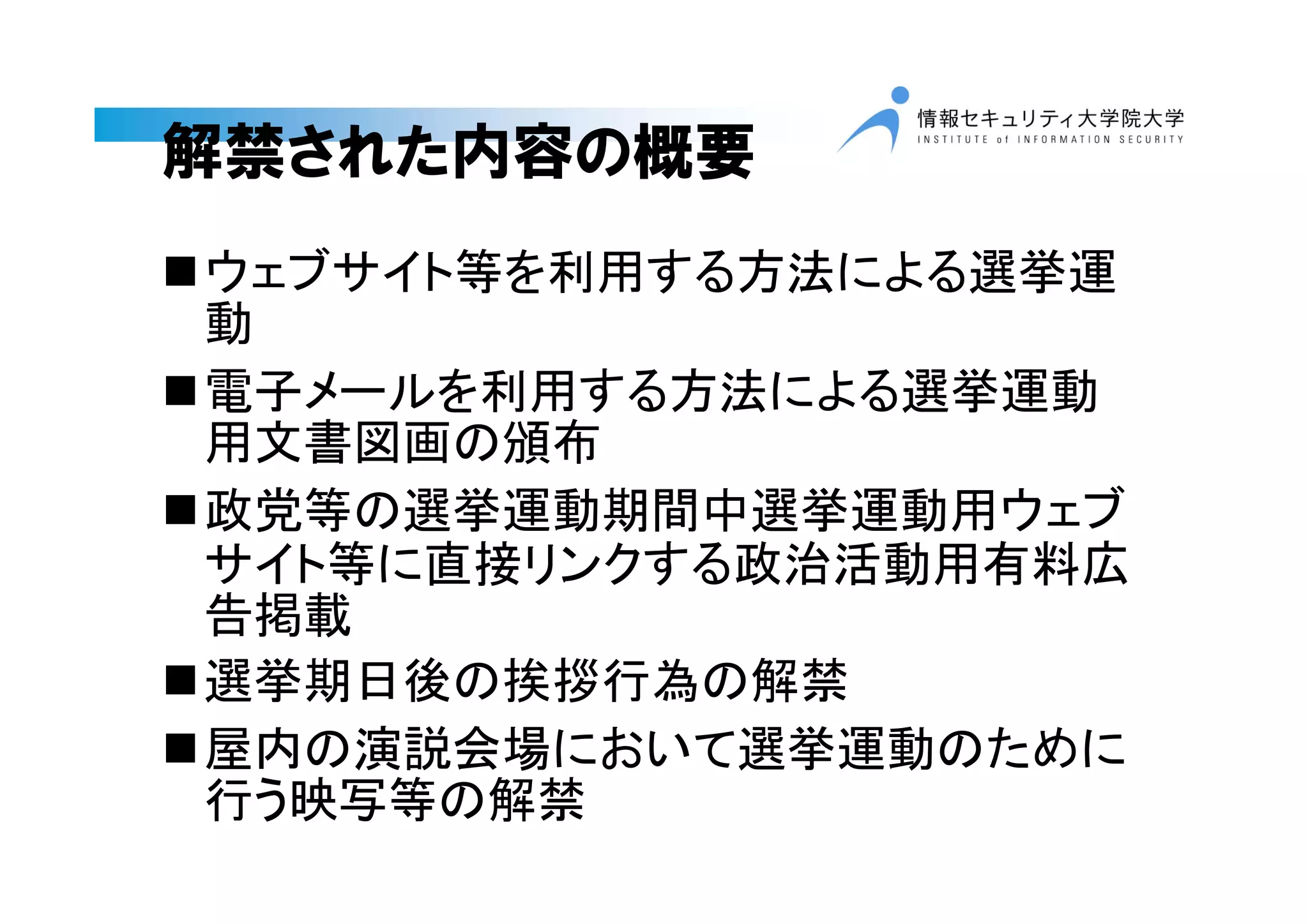 解禁された内容の概要
ウェブサイト等を利用する方法による選挙運
動
電子メールを利用する方法による選挙運動
用文書図画の頒布
政党等の選挙運動期間中選挙運動用ウェブ
サイト等に直接リンクする政治活動用有料広
告掲載
選挙期日後の挨拶行為の解禁
屋内の演説会場において選挙運動のために
行う映写等の解禁
 