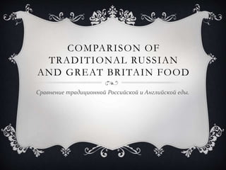 COMPARISON OF
TRADITIONAL RUSSIAN
AND GREAT BRITAIN FOOD
Сравнение традиционной Российской и Английской еды.
 