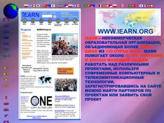 WWW.IEARN.ORG
IEARN – НЕКОММЕРЧЕСКАЯ
ОБРАЗОВАТЕЛЬНАЯ ОРГАНИЗАЦИЯ,
ОБЪЕДИНЯЮЩАЯ БОЛЕЕ 30000
ШКОЛ ИЗ 130 СТРАН МИРА. IEARN
ПОМОГАЕТ ОКОЛО 40 000 УЧИТЕЛЯМ
И 2000000 МОЛОДЫМ ЛЮДЯМ
РАБОТАТЬ НАД РАЗЛИЧНЫМИ
ПРОЕКТАМИ, ИСПОЛЬЗУЯ
СОВРЕМЕННЫЕ КОМПЬЮТЕРНЫЕ И
ТЕЛЕКОММУНИКАЦИОННЫЕ
ТЕХНОЛОГИИ.
ЗАРЕГИСТРИРОВАВШИСЬ НА САЙТЕ
МОЖНО НАЙТИ ПАРТНЕРОВ ПО
ПРОЕКТАМ ИЛИ ЗАЯВИТЬ СВОЙ
ПРОЕКТ
 