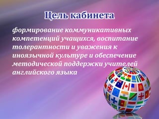Цель кабинета
формирование коммуникативных
компетенций учащихся, воспитание
толерантности и уважения к
иноязычной культуре и обеспечение
методической поддержки учителей
английского языка
 