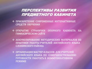 ПЕРСПЕКТИВЫ РАЗВИТИЯ
ПРЕДМЕТНОГО КАБИНЕТА
 ПРИОБРЕТЕНИЕ СОВРЕМЕННЫХ ИНТЕРАКТИВНЫХ
СРЕДСТВ ОБУЧЕНИЯ
 ОТКРЫТИЕ СТРАНИЧКИ ОПОРНОГО КАБИНЕТА НА
ГИМНАЗИЧЕСКОМ САЙТЕ
 АККУМУЛИРОВАНИЕ МЕТОДИЧЕСКИХ МАТЕРИАЛОВ ИЗ
ПРАКТИКИ РАБОТЫ УЧИТЕЛЕЙ АНГЛИЙСКОГО ЯЗЫКА
СЛОНИМСКОГО РАЙОНА
 ОРГАНИЗАЦИЯ МАСТЕР-КЛАССОВ ДЛЯ УЧИТЕЛЕЙ
АНГЛИЙСКОГО ЯЗЫКА ПО СОВЕРШЕНСТВОВАНИЮ
ГОТОВНОСТИ РАБОТАТЬ В КОММУНИКАТИВНОМ
РЕЖИМЕ
 