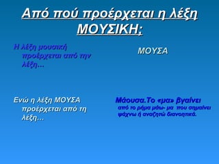 Από πού προέρχεται η λέξηΑπό πού προέρχεται η λέξη
ΜΟΥΣΙΚΗ;ΜΟΥΣΙΚΗ;
Η λέξη μουσικήΗ λέξη μουσική
προέρχεται από τηνπροέρχεται από την
λέξη…λέξη…
ΜΟΥΣΑΜΟΥΣΑ
Ενώ η λέξη ΜΟΥΣΑΕνώ η λέξη ΜΟΥΣΑ
προέρχεται από τηπροέρχεται από τη
λέξη…λέξη…
Μάουσα.Το «μα» βγαίνειΜάουσα.Το «μα» βγαίνει
από το ρήμα μάω- μα που σημαίνειαπό το ρήμα μάω- μα που σημαίνει
ψάχνω ή αναζητώ διανοητικά.ψάχνω ή αναζητώ διανοητικά.
 