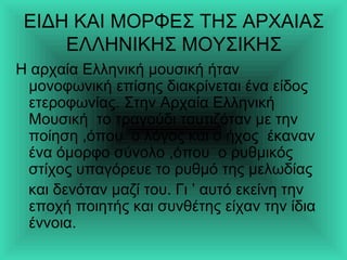 ΕΙΔΗ ΚΑΙ ΜΟΡΦΕΣ ΤΗΣ ΑΡΧΑΙΑΣ
ΕΛΛΗΝΙΚΗΣ ΜΟΥΣΙΚΗΣ
Η αρχαία Ελληνική μουσική ήταν
μονοφωνική επίσης διακρίνεται ένα είδος
ετεροφωνίας. Στην Αρχαία Ελληνική
Μουσική το τραγούδι ταυτιζόταν με την
ποίηση ,όπου ο λόγος και ο ήχος έκαναν
ένα όμορφο σύνολο ,όπου ο ρυθμικός
στίχος υπαγόρευε το ρυθμό της μελωδίας
και δενόταν μαζί του. Γι ’ αυτό εκείνη την
εποχή ποιητής και συνθέτης είχαν την ίδια
έννoια.
 