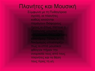 Πλανήτες και Μουσική
Σύμφωνα με τη Πυθαγόρεια
σχολή, οι πλανήτες
καθώς κινούνται
παράγουν διάφορους
ήχους κι όπως πίστευε ο
Πλάτωνας μουσική και
αστρονομία ήταν αδελφές
επιστήμες. Τέλος, ο
Νικόμαχος υποστηρίζει
πως οι επτά μουσικοί
φθόγγοι πήραν την
ονομασία τους από τους
πλανήτες και τη θέση
τους προς τη γη.
 