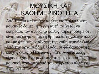 ΜΟΥΣΙΚΗ ΚΑΙ
ΚΑΘΗΜΕΡΙΝΟΤΗΤΑ
Από τις πιο απλές έως και τις πιο πολύπλοκες
μουσικές δομές, η τέχνη αυτή φαίνεται να
επηρέασε τον άνθρωπο καθώς παρατηρούμε ότι
είναι συζευγμένη με τη θρησκεία των λαών αλλά
και με άπειρες εκφάνσεις της καθημερινής ζωής.
Από την αρχαία ήδη Ελλάδα, οι φιλόσοφοι της
εποχής όπως ο Πλάτωνας και ο Αριστοτέλης
είχαν αρχίσει να μελετούν το πώς επιδρά η
μουσική στον ψυχισμό του ανθρώπου αλλά και
στην υγεία του.
 