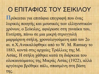 Ο ΕΠΙΤΑΦΙΟΣ ΤΟΥ ΣΕΙΚΙΛΟΥ
Πρόκειται για επιτάφια επιγραφή που ένας
λυρικός ποιητής και μουσικός των ελληνιστικών
χρόνων, ο Σείκιλος, αφιέρωσε στη γυναίκα του,
Ευτέρπη, πάνω σε μια μικρή στρογγυλή
μαρμάρινη στήλη, χρονολογούμενη από τον 2ο
αι. π.Χ.Ανακαλύφθηκε από το W. Μ. Ramsay το
1883, κοντά στις αρχαίες Τράλλεις της Μ.
Ασίας. Η στήλη χάθηκε κατά τη διάρκεια του
ολοκαυτώματος της Μικράς Ασίας (1922), αλλά
αργότερα βρέθηκε πάλι, σπασμένη στη βάση
της.
 