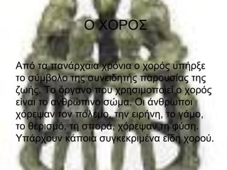Ο ΧΟΡΟΣ
Από τα πανάρχαια χρόνια ο χορός υπήρξε
το σύμβολο της συνειδητής παρουσίας της
ζωής. Το όργανο που χρησιμοποιεί ο χορός
είναι το ανθρώπινο σώμα. Οι άνθρωποι
χόρεψαν τον πόλεμο, την ειρήνη, το γάμο,
το θερισμό, τη σπορά, χόρεψαν τη φύση.
Υπάρχουν κάποια συγκεκριμένα είδη χορού.
 
