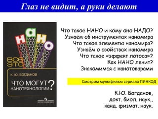 Глаз не видит, а руки делают
К.Ю. Богданов,
докт. биол. наук.,
канд. физмат. наук.
Смотрим мультфильм сериала ПИНКОД
Что такое НАНО и кому оно НАДО?
Узнаём об инструментах наномира
Что такое элементы наномира?
Узнаём о свойствах наномира
Что такое «эффект лотоса»?
Как НАНО лечит?
Знакомимся с нанотоварами
 