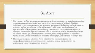 За Лота
• Таа е многу добра жена,грижлива сестра, која што по смртта на нејзината мајка
го одржува своетоветување и ги одгледува своите сестри и браќа.Храбра,
лојална и секогашспремна да им помогне на другите.За Вертер таа претставува
идеална љубов,но платонска бидејќи помеѓу нив нема ништо повеќе од
духовен однос.Вертер како романтичар својата идеална љубов постојано ја
именува како ангел и јасмета за нова цел за неговиот живот. Нема минута кога
не мисли на неа. Ја доживаува како светост, како божја убавина за неговата
душа,јасакадотаа мера што го засакува и секој предмет што ке го допре таа.
• Иако идеализиран, ликот на Лота претставува олицетворение на
неприфатеноста на романтичарските души во време на транзитот од
класицистичкиот литературен период.
 