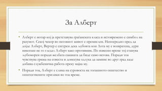 За Алберт
• Алберт е нотар кој ја претставува граѓанската класа и истовремено е симбол на
разумот. Секој чекор во неговиот живот е премислен. Непосредно пред да
дојде Алберт, Вертер е сигурен дека љубовта кон Лота му е возвратена, дури
никогаш не го гледал Алберт како противник. По извесно време тој станува
љубоморен поради желбата саканата да биде само негова. Поради тоа
чувствува грижа на совеста и донесува одлука да замине во друг град каде
добива службеничка работа преку мајка му.
• Поради тоа, Алберт е слика на суровоста на тогашното општество и
општествените прилики во тоа време.
 