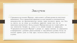 Заклучок
• Страдањата на младиот Вертер е најголемиот љубовен роман во светстката
книжевност. Тоа е драматична приказна за едно пасивно и сентиментално
незадоволство на пречувствително момче, херој на своето време, кое бега
од светот, но не може да ги избегне цврстите окови што му ги
наметнува општеството. Затоа, младиот Вертер наполно му го врти грбот на
тоа општество бегајќи од луѓето и се повеќе тонејќи во природата.
“Страдањата на младиот Вертер“ е роман со лирска исповед за најнежните
и најскриените душевни расположенија и најдлабоката духовна болка на
младата кревка душа за која пред тоа не се знаело, а ниту после тоа ќе се
слушне.
 