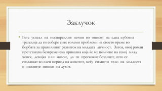 Заклучок
• Гете успеал на неспоредлив начин во описот на една љубовна
трагедија да ги собере сите големи проблеми на своето време во
борбата за правилниот развиток на младата личност. Затоа, овој роман
претставува безвременска приказна која ќе му помогне на секој млад
човек, девојка или момче, да ги прескокне бездните, што се
создаваат во еден период на животот, меѓу силното тело на младоста
и нежните нишки на духот.
 