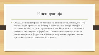 Инспирација
• Ова дело е инспирирано од животот на самиот автор. Имено, во 1772
година, тој се преселил во Вецлар и работел како писар, следејќи ја
татковата желба да оди по правничкиот пат. Во романот ја опишал и
кралската институција која работел. Главната инспирација доаѓа од
двајцата секретари Јерусалем и Кестнер, меѓу кои се случила слична
приказна како онаа раскажана во романот.
 
