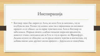 Инспирација
• Кестнер тајно бил верен со Лота, но кога Гете ја запознал, тој се
вљубува во неа. Тогаш тој дознал дека таа е свршеница на неговиот
пријател и се обидел да ги скрие чувствата кои Лота и Кестнер ги
забележале. Поради своите длабоко всадени морални вредности,
животот станал неподнослив за Гете и тој се вратил во Франкфурт.
Додека сеуште се обидувал да ги среди своите чувства и впечатоци, тој
добива писмо дека другиот негов пријател – Јерусалем се самоубива.
 