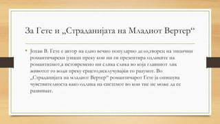 За Гете и „Страданијата на Младиот Вертер“
• Јохан В. Гете е автор на едно вечно популарно дело,творец на типични
романтичарски јунаци преку кои ни ги презентира одликите на
романтизмот,а истовремено ни слика слика во која главниот лик
животот го води преку срцето,исклучувајќи го разумот. Во
„Страданијата на младиот Вертер“ романтичарот Гете ја опишува
чувствителноста како одлика на системот во кои тие не може да се
развиваат.
 