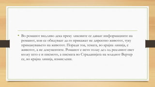 • Во романот видливо дека преку ликовите се даваат информациите на
романот, кои се обидуваат да го прикажат не директно животот, туку
прикажувањето на животот. Поради тоа, темата, во крајна линија, е
животот, а не документите. Романот е исто толку дел од реалниот свет
колку што е и писмото, а писмата во Страданијата на младиот Вертер
се, во крајна линија, измислени.
 