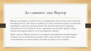 За главниот лик: Вертер
Вертер е разочаран од таквиот свет, од хиерархијата која постои, која ја уништува
индивидуалноста... Не сака ни да работи, се гуши, постојано патува и се чувствува
неразбран од другите, скитник, патник. Но неговото вистинско страдание
започнува кога се заљубува во Лота – вереницата на неговиот другар Алберт,
девојка која поради моралот не му ја возвратува љубовта.
Преку ликот на Вертер можеме да ги откриеме многубројните романтичарски
елементи кои се застапени во романот. Исто така, неговиот лик претставува
олицетворение на општествената положба на народот во тој период.
 