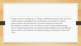 • Според писмата на Вертер до Алберт, добиваме впечаток дека луѓето се
добри, вредни, патријархално воспитувани, едноставни и мошне
простодушни. Во средина каде тој наоѓа совршен баланс меѓу
изолацијата и ваквите луѓе, ослободен од било какви ограничувања,
Гете ја користи средината да ја опише романтичарската душа на Вертер
преку описите на пејзажите но најмногу преку платонската љубов кон
Лота.
 
