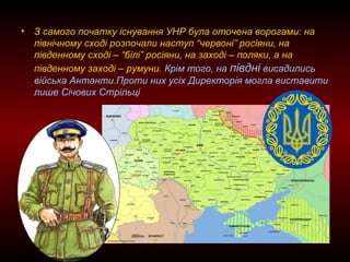 • З самого початку існування УНР була оточена ворогами: на
північному сході розпочали наступ “червоні” росіяни, на
південному сході – “білі” росіяни, на заході – поляки, а на
південному заході – румуни. Крім того, на півдні висадились
війська Антанти.Проти них усіх Директорія могла виставити
лише Січових Стрільці
 