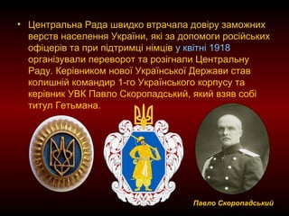 • Центральна Рада швидко втрачала довіру заможних
верств населення України, які за допомоги російських
офіцерів та при підтримці німців у квітні 1918
організували переворот та розігнали Центральну
Раду. Керівником нової Української Держави став
колишній командир 1-го Українського корпусу та
керівник УВК Павло Скоропадський, який взяв собі
титул Гетьмана.
Павло Скоропадський
 