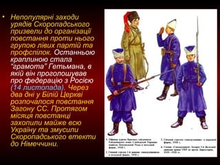 • Непопулярні заходи
урядів Скоропадського
призвели до організації
повстання проти нього
групою лівих партій та
профспілок. Останньою
краплиною стала
“грамота” Гетьмана, в
якій він проголошував
про федерацію з Росією
(14 листопада). Через
два дні у Білій Церкві
розпочалося повстання
Загону СС. Протягом
місяця повстанці
захопили майже всю
Україну та змусили
Скоропадського втекти
до Німеччини.
 