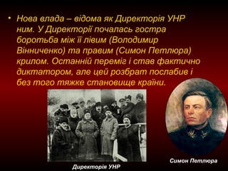 • Нова влада – відома як Директорія УНР
ним. У Директорії почалась гостра
боротьба між її лівим (Володимир
Вінниченко) та правим (Симон Петлюра)
крилом. Останній переміг і став фактично
диктатором, але цей розбрат послабив і
без того тяжке становище країни.
Симон Петлюра
Директорія УНР
 