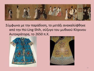 Σύμφωνα με την παράδοση, το μετάξι ανακαλύφθηκε
από την Hsi-Ling-Shih, σύζυγο του μυθικού Κίτρινου
Αυτοκράτορα, το 2650 π.Χ.
10
 