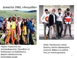 Δεκαετία 1960, «Αντιμόδα»
46
Hippies: Ειρηνιστές και
αντικομφορμιστές. Προωθούν το
διαλογισμό, τις διαδηλώσεις,
φορούν κακόγουστα και
λουλουδάτα ρούχα
Mods: Προκλητικοί, σπάνε
βιτρίνες, ακούνε φασαριόζικη
μουσική. Βάφουν τα μαλλιά
τους με έντονα χρώματα.
 
