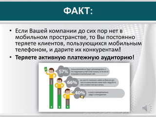 ФАКТ:
• Если Вашей компании до сих пор нет в
мобильном пространстве, то Вы постоянно
теряете клиентов, пользующихся мобильным
телефоном, и дарите их конкурентам!
• Теряете активную платежную аудиторию!
 
