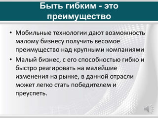 Быть гибким - это
преимущество
• Мобильные технологии дают возможность
малому бизнесу получить весомое
преимущество над крупными компаниями
• Малый бизнес, с его способностью гибко и
быстро реагировать на малейшие
изменения на рынке, в данной отрасли
может легко стать победителем и
преуспеть.
 