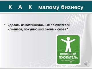 К А К малому бизнесу
• Сделать из потенциальных покупателей
клиентов, покупающих снова и снова?
 